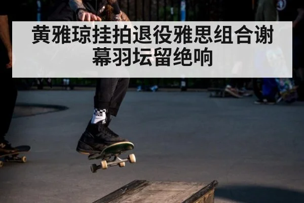 黄雅琼挂拍退役雅思组合谢幕羽坛留绝响