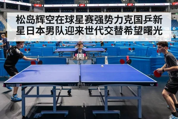 松岛辉空在球星赛强势力克国乒新星日本男队迎来世代交替希望曙光